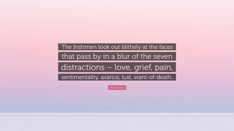 Kevin Barry Quote: “The Irishmen look out blithely at the faces that pass by in a blur of the seven distractions – love, grief, pain, sentimentality, avarice, lust, want-of-death.”