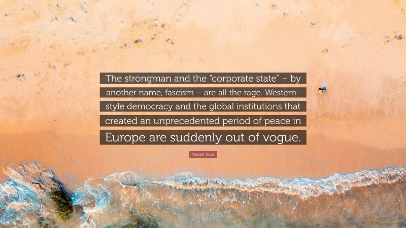 Daniel Silva Quote: “The strongman and the “corporate state” – by another name, fascism – are all the rage. Western-style democracy and the global institutions that created an unprecedented period of peace in Europe are suddenly out of vogue.”