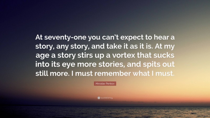 Miroslav Penkov Quote: “At seventy-one you can’t expect to hear a story, any story, and take it as it is. At my age a story stirs up a vortex that sucks into its eye more stories, and spits out still more. I must remember what I must.”