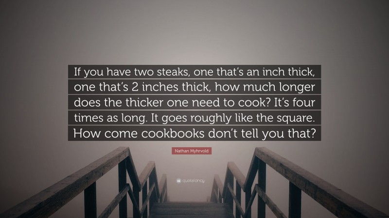Nathan Myhrvold Quote: “If you have two steaks, one that’s an inch thick, one that’s 2 inches thick, how much longer does the thicker one need to cook? It’s four times as long. It goes roughly like the square. How come cookbooks don’t tell you that?”