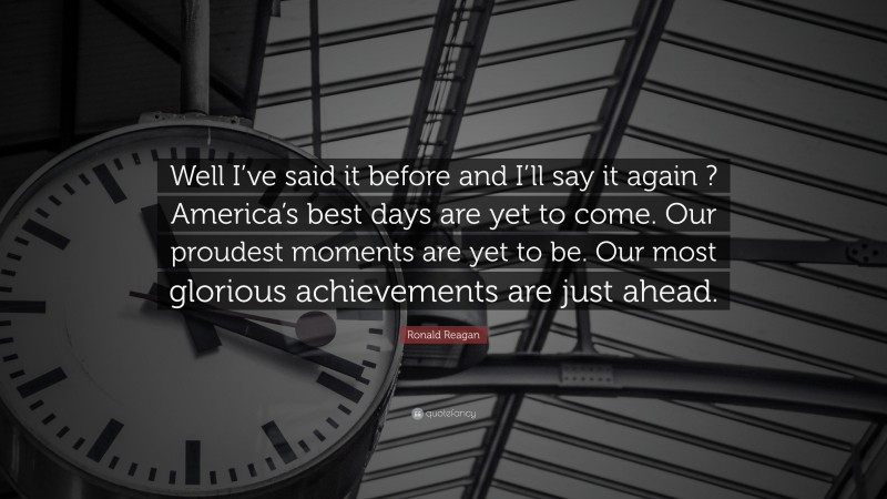 Ronald Reagan Quote: “Well I’ve said it before and I’ll say it again ? America’s best days are yet to come. Our proudest moments are yet to be. Our most glorious achievements are just ahead.”