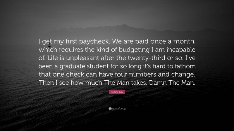 Roxane Gay Quote: “I get my first paycheck. We are paid once a month, which requires the kind of budgeting I am incapable of. Life is unpleasant after the twenty-third or so. I’ve been a graduate student for so long it’s hard to fathom that one check can have four numbers and change. Then I see how much The Man takes. Damn The Man.”