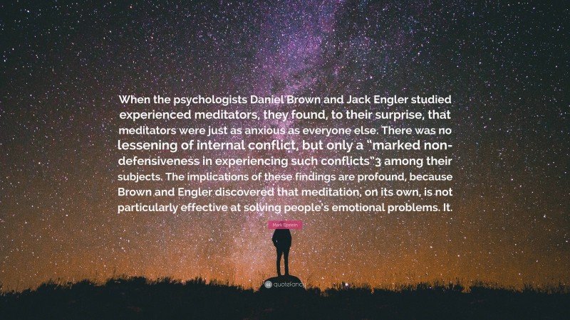 Mark Epstein Quote: “When the psychologists Daniel Brown and Jack Engler studied experienced meditators, they found, to their surprise, that meditators were just as anxious as everyone else. There was no lessening of internal conflict, but only a “marked non-defensiveness in experiencing such conflicts”3 among their subjects. The implications of these findings are profound, because Brown and Engler discovered that meditation, on its own, is not particularly effective at solving people’s emotional problems. It.”