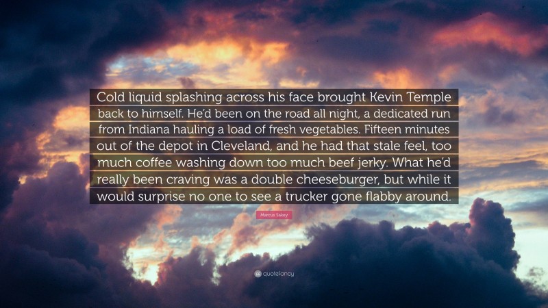 Marcus Sakey Quote: “Cold liquid splashing across his face brought Kevin Temple back to himself. He’d been on the road all night, a dedicated run from Indiana hauling a load of fresh vegetables. Fifteen minutes out of the depot in Cleveland, and he had that stale feel, too much coffee washing down too much beef jerky. What he’d really been craving was a double cheeseburger, but while it would surprise no one to see a trucker gone flabby around.”