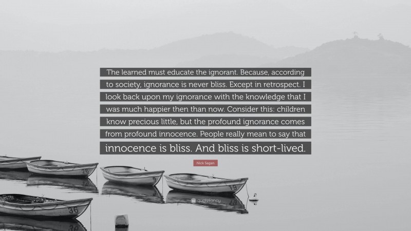 Nick Sagan Quote: “The learned must educate the ignorant. Because, according to society, ignorance is never bliss. Except in retrospect. I look back upon my ignorance with the knowledge that I was much happier then than now. Consider this: children know precious little, but the profound ignorance comes from profound innocence. People really mean to say that innocence is bliss. And bliss is short-lived.”