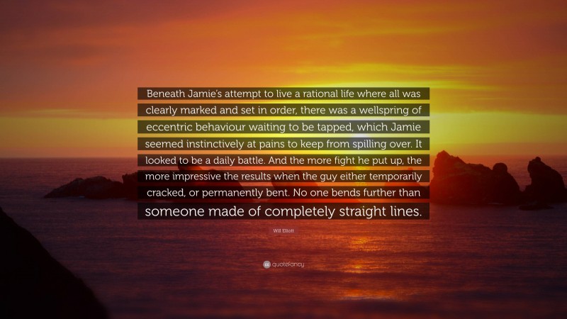 Will Elliott Quote: “Beneath Jamie’s attempt to live a rational life where all was clearly marked and set in order, there was a wellspring of eccentric behaviour waiting to be tapped, which Jamie seemed instinctively at pains to keep from spilling over. It looked to be a daily battle. And the more fight he put up, the more impressive the results when the guy either temporarily cracked, or permanently bent. No one bends further than someone made of completely straight lines.”