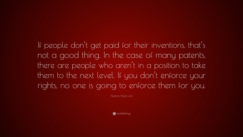 Nathan Myhrvold Quote: “If people don’t get paid for their inventions, that’s not a good thing. In the case of many patents, there are people who aren’t in a position to take them to the next level. If you don’t enforce your rights, no one is going to enforce them for you.”