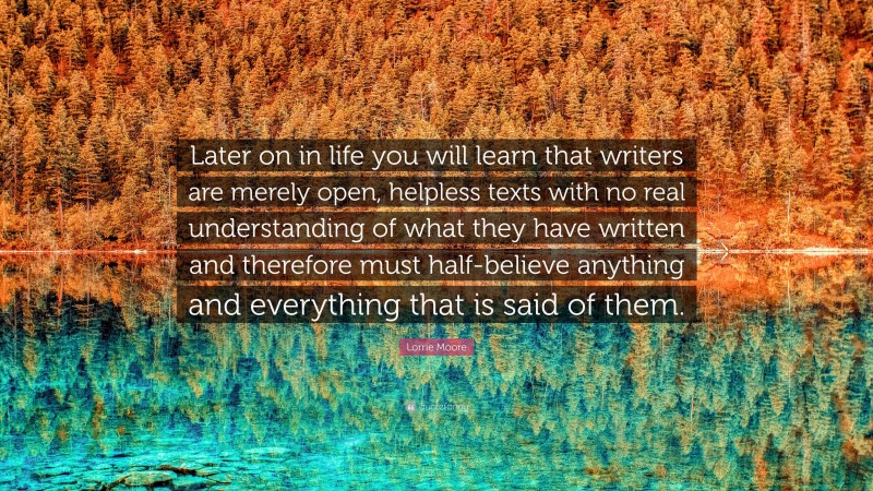 Lorrie Moore Quote: “Later on in life you will learn that writers are merely open, helpless texts with no real understanding of what they have written and therefore must half-believe anything and everything that is said of them.”