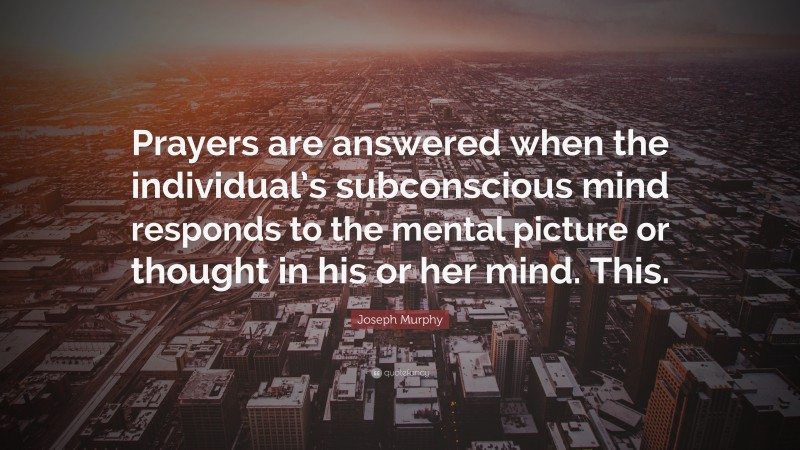 Joseph Murphy Quote: “Prayers are answered when the individual’s subconscious mind responds to the mental picture or thought in his or her mind. This.”