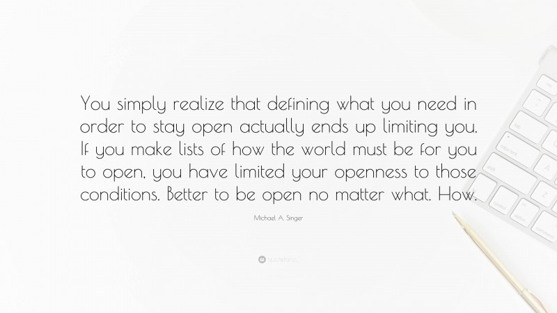 Michael A. Singer Quote: “You simply realize that defining what you need in order to stay open actually ends up limiting you. If you make lists of how the world must be for you to open, you have limited your openness to those conditions. Better to be open no matter what. How.”