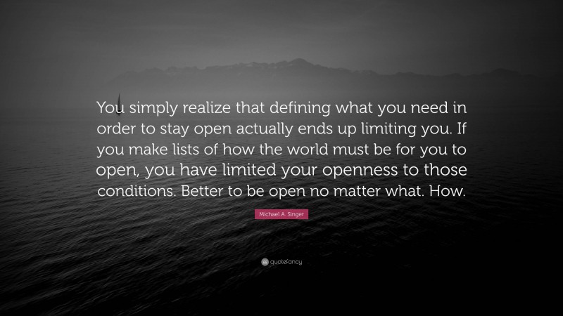 Michael A. Singer Quote: “You simply realize that defining what you need in order to stay open actually ends up limiting you. If you make lists of how the world must be for you to open, you have limited your openness to those conditions. Better to be open no matter what. How.”