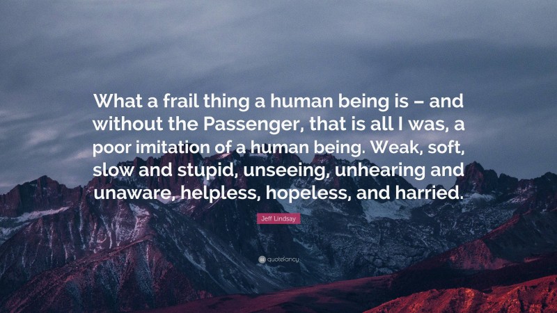 Jeff Lindsay Quote: “What a frail thing a human being is – and without the Passenger, that is all I was, a poor imitation of a human being. Weak, soft, slow and stupid, unseeing, unhearing and unaware, helpless, hopeless, and harried.”