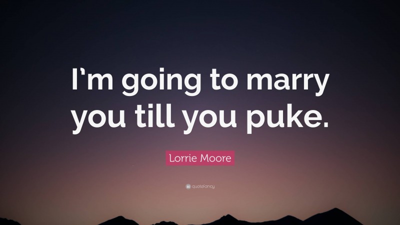 Lorrie Moore Quote: “I’m going to marry you till you puke.”