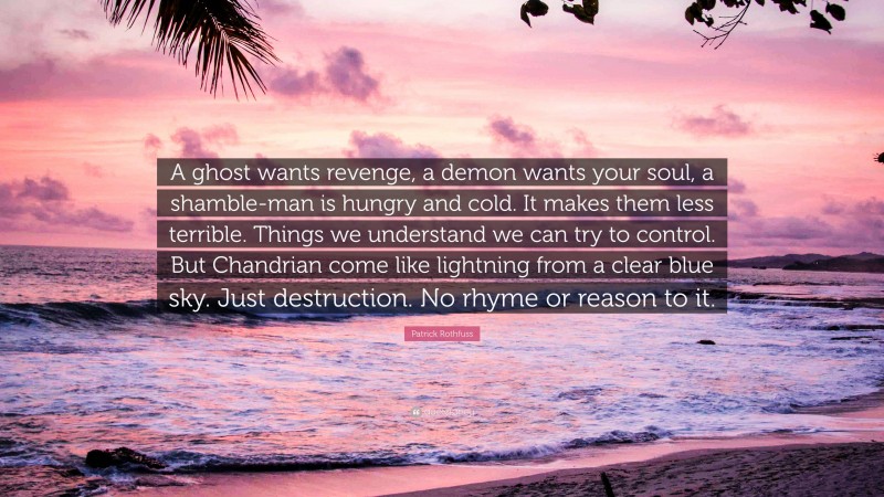 Patrick Rothfuss Quote: “A ghost wants revenge, a demon wants your soul, a shamble-man is hungry and cold. It makes them less terrible. Things we understand we can try to control. But Chandrian come like lightning from a clear blue sky. Just destruction. No rhyme or reason to it.”