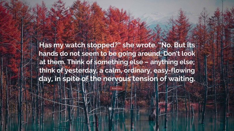 Ariel Levy Quote: “Has my watch stopped?” she wrote. “No. But its hands do not seem to be going around. Don’t look at them. Think of something else – anything else; think of yesterday, a calm, ordinary, easy-flowing day, in spite of the nervous tension of waiting.”