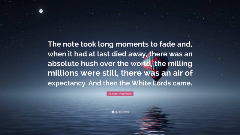 Michael Moorcock Quote: “The note took long moments to fade and, when it had at last died away, there was an absolute hush over the world, the milling millions were still, there was an air of expectancy. And then the White Lords came.”