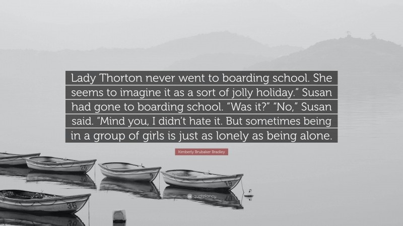 Kimberly Brubaker Bradley Quote: “Lady Thorton never went to boarding school. She seems to imagine it as a sort of jolly holiday.” Susan had gone to boarding school. “Was it?” “No,” Susan said. “Mind you, I didn’t hate it. But sometimes being in a group of girls is just as lonely as being alone.”