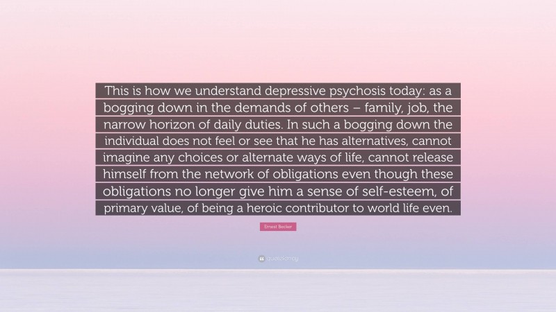 Ernest Becker Quote: “This is how we understand depressive psychosis today: as a bogging down in the demands of others – family, job, the narrow horizon of daily duties. In such a bogging down the individual does not feel or see that he has alternatives, cannot imagine any choices or alternate ways of life, cannot release himself from the network of obligations even though these obligations no longer give him a sense of self-esteem, of primary value, of being a heroic contributor to world life even.”