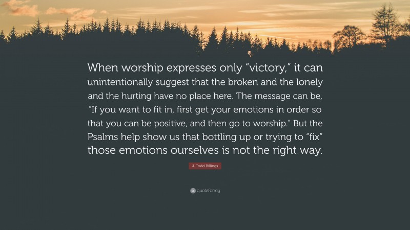 J. Todd Billings Quote: “When worship expresses only “victory,” it can unintentionally suggest that the broken and the lonely and the hurting have no place here. The message can be, “If you want to fit in, first get your emotions in order so that you can be positive, and then go to worship.” But the Psalms help show us that bottling up or trying to “fix” those emotions ourselves is not the right way.”