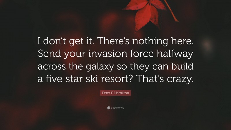 Peter F. Hamilton Quote: “I don’t get it. There’s nothing here. Send your invasion force halfway across the galaxy so they can build a five star ski resort? That’s crazy.”