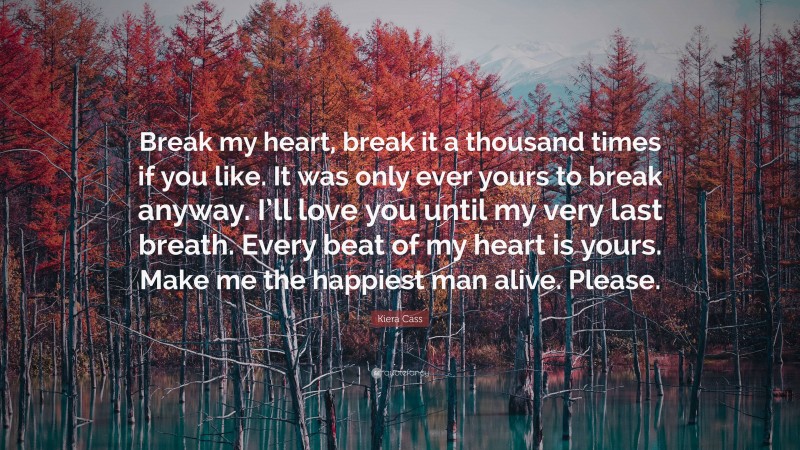 Kiera Cass Quote: “Break my heart, break it a thousand times if you like. It was only ever yours to break anyway. I’ll love you until my very last breath. Every beat of my heart is yours. Make me the happiest man alive. Please.”