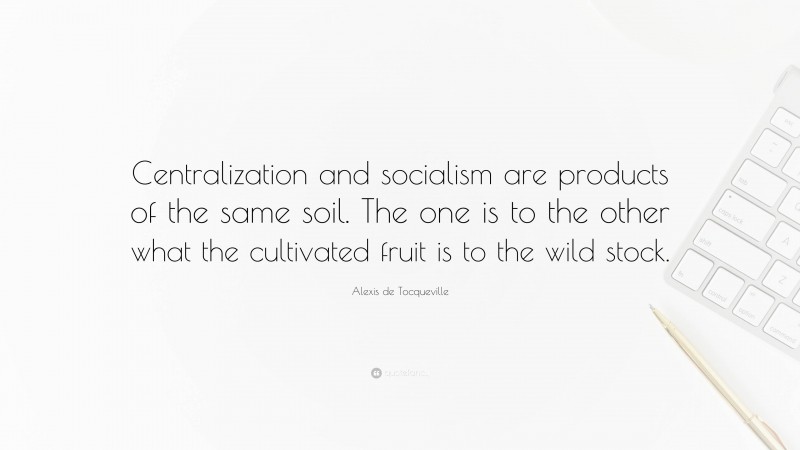 Alexis de Tocqueville Quote: “Centralization and socialism are products of the same soil. The one is to the other what the cultivated fruit is to the wild stock.”