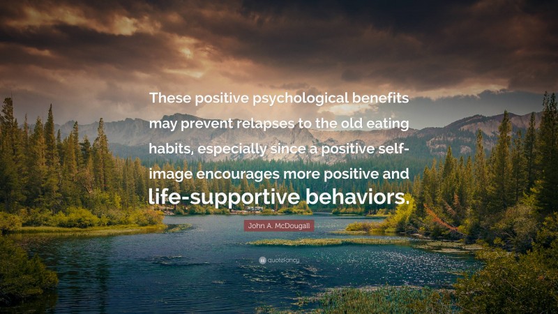 John A. McDougall Quote: “These positive psychological benefits may prevent relapses to the old eating habits, especially since a positive self-image encourages more positive and life-supportive behaviors.”