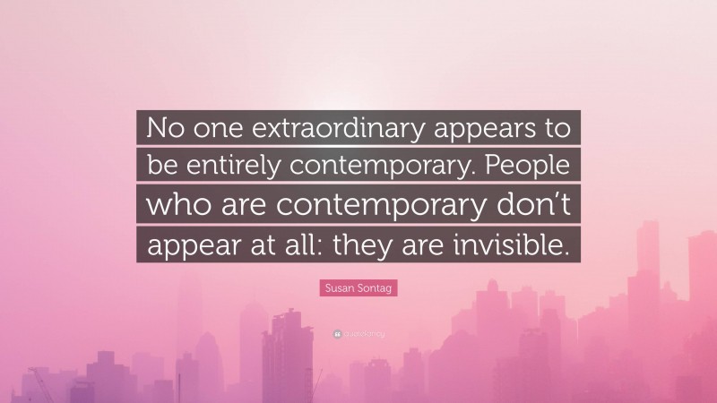 Susan Sontag Quote: “No one extraordinary appears to be entirely contemporary. People who are contemporary don’t appear at all: they are invisible.”