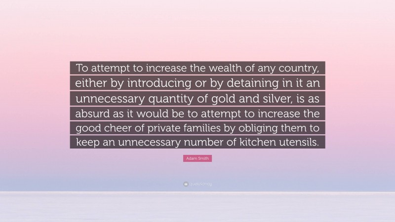 Adam Smith Quote: “To attempt to increase the wealth of any country, either by introducing or by detaining in it an unnecessary quantity of gold and silver, is as absurd as it would be to attempt to increase the good cheer of private families by obliging them to keep an unnecessary number of kitchen utensils.”