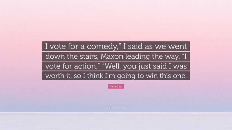 Kiera Cass Quote: “I vote for a comedy,” I said as we went down the stairs, Maxon leading the way. “I vote for action.” “Well, you just said I was worth it, so I think I’m going to win this one.”