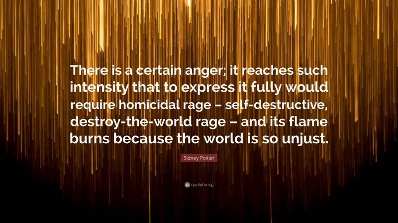 Sidney Poitier Quote: “There is a certain anger; it reaches such intensity that to express it fully would require homicidal rage – self-destructive, destroy-the-world rage – and its flame burns because the world is so unjust.”