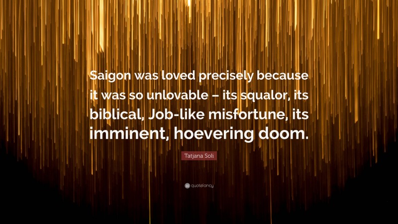 Tatjana Soli Quote: “Saigon was loved precisely because it was so unlovable – its squalor, its biblical, Job-like misfortune, its imminent, hoevering doom.”