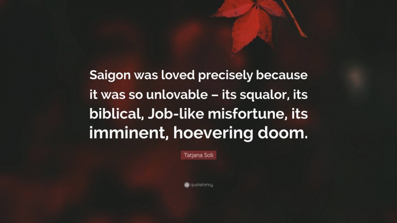 Tatjana Soli Quote: “Saigon was loved precisely because it was so unlovable – its squalor, its biblical, Job-like misfortune, its imminent, hoevering doom.”