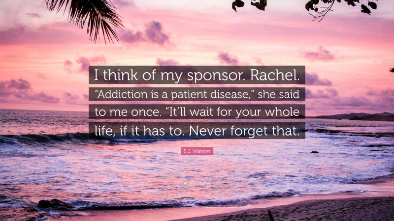 S.J. Watson Quote: “I think of my sponsor. Rachel. “Addiction is a patient disease,” she said to me once. “It’ll wait for your whole life, if it has to. Never forget that.”