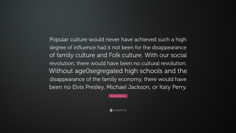 Kevin Swanson Quote: “Popular culture would never have achieved such a high degree of influence had it not been for the disappearance of family culture and Folk culture. With our social revolution, there would have been no cultural revolution. Without age0segregated high schools and the disappearance of the family economy, there would have been no Elvis Presley, Michael Jackson, or Katy Perry.”
