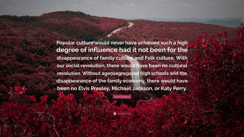 Kevin Swanson Quote: “Popular culture would never have achieved such a high degree of influence had it not been for the disappearance of family culture and Folk culture. With our social revolution, there would have been no cultural revolution. Without age0segregated high schools and the disappearance of the family economy, there would have been no Elvis Presley, Michael Jackson, or Katy Perry.”