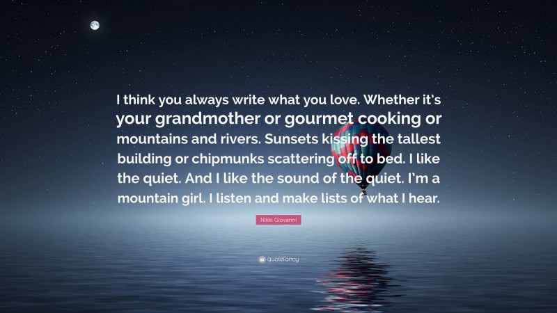 Nikki Giovanni Quote: “I think you always write what you love. Whether it’s your grandmother or gourmet cooking or mountains and rivers. Sunsets kissing the tallest building or chipmunks scattering off to bed. I like the quiet. And I like the sound of the quiet. I’m a mountain girl. I listen and make lists of what I hear.”