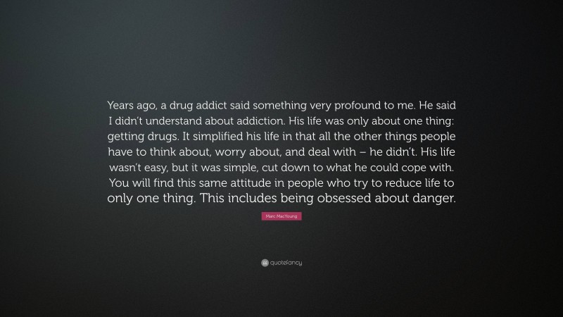 Marc MacYoung Quote: “Years ago, a drug addict said something very profound to me. He said I didn’t understand about addiction. His life was only about one thing: getting drugs. It simplified his life in that all the other things people have to think about, worry about, and deal with – he didn’t. His life wasn’t easy, but it was simple, cut down to what he could cope with. You will find this same attitude in people who try to reduce life to only one thing. This includes being obsessed about danger.”