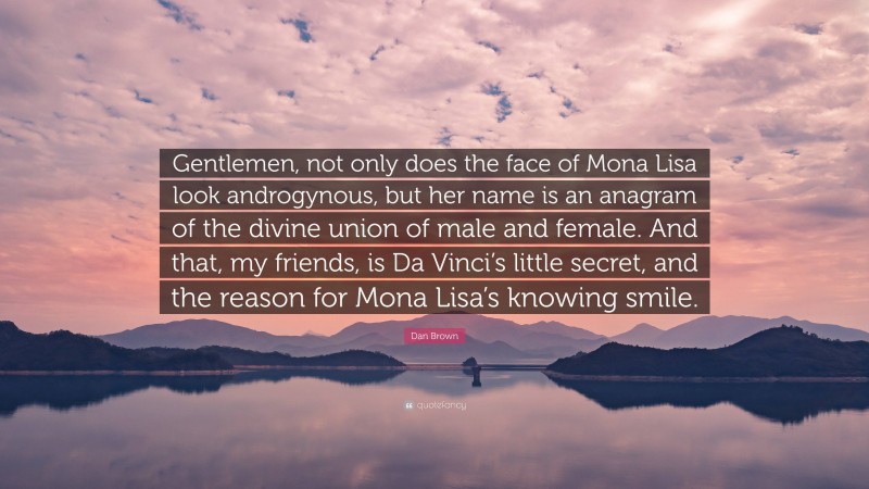 Dan Brown Quote: “Gentlemen, not only does the face of Mona Lisa look androgynous, but her name is an anagram of the divine union of male and female. And that, my friends, is Da Vinci’s little secret, and the reason for Mona Lisa’s knowing smile.”