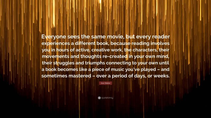 Jess Walter Quote: “Everyone sees the same movie, but every reader experiences a different book, because reading involves you in hours of active, creative work, the characters, their movements and thoughts re-created in your own mind, their struggles and triumphs connecting to your own until a book becomes like a piece of music you’ve played – and sometimes mastered – over a period of days, or weeks.”