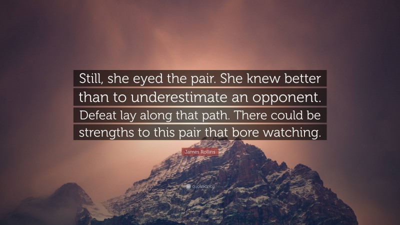 James Rollins Quote: “Still, she eyed the pair. She knew better than to underestimate an opponent. Defeat lay along that path. There could be strengths to this pair that bore watching.”