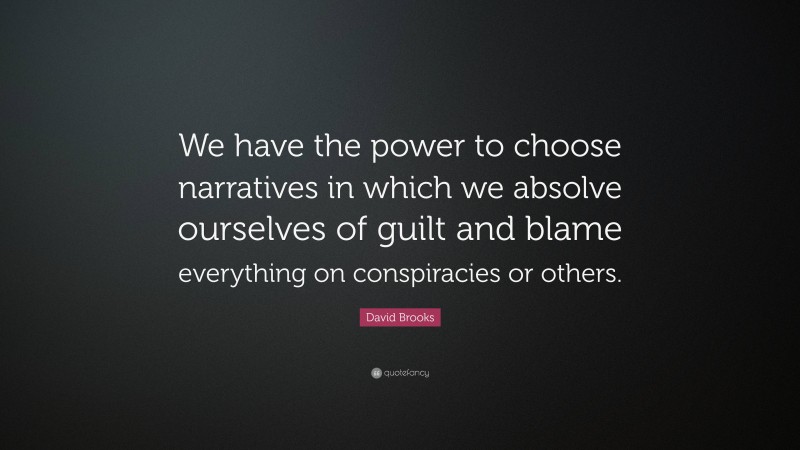 David Brooks Quote: “We have the power to choose narratives in which we absolve ourselves of guilt and blame everything on conspiracies or others.”