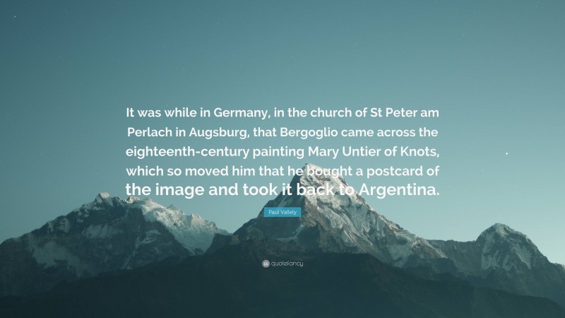 Paul Vallely Quote: “It was while in Germany, in the church of St Peter am Perlach in Augsburg, that Bergoglio came across the eighteenth-century painting Mary Untier of Knots, which so moved him that he bought a postcard of the image and took it back to Argentina.”
