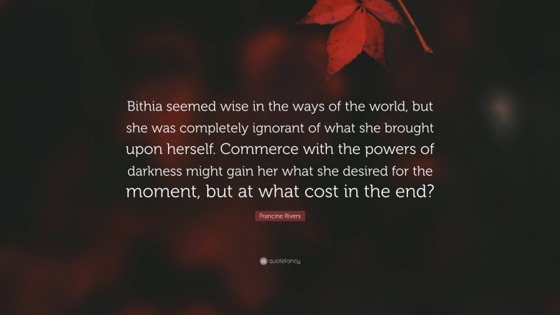 Francine Rivers Quote: “Bithia seemed wise in the ways of the world, but she was completely ignorant of what she brought upon herself. Commerce with the powers of darkness might gain her what she desired for the moment, but at what cost in the end?”