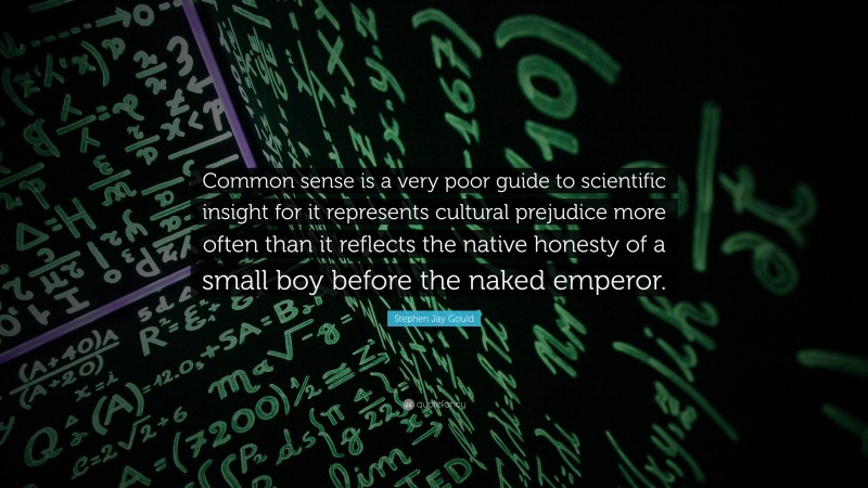 Stephen Jay Gould Quote: “Common sense is a very poor guide to scientific insight for it represents cultural prejudice more often than it reflects the native honesty of a small boy before the naked emperor.”