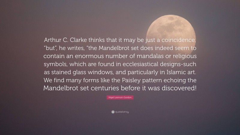 Nigel Lesmoir-Gordon Quote: “Arthur C. Clarke thinks that it may be just a coincidence, “but”, he writes, “the Mandelbrot set does indeed seem to contain an enormous number of mandalas or religious symbols, which are found in ecclesiastical designs-such as stained glass windows, and particularly in Islamic art. We find many forms like the Paisley pattern echoing the Mandelbrot set centuries before it was discovered!”