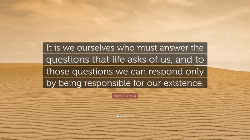 Viktor E. Frankl Quote: “It is we ourselves who must answer the questions that life asks of us, and to those questions we can respond only by being responsible for our existence.”