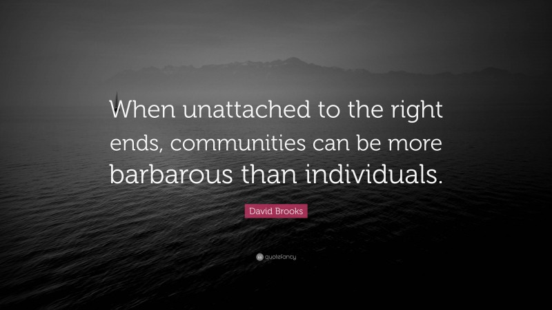David Brooks Quote: “When unattached to the right ends, communities can be more barbarous than individuals.”