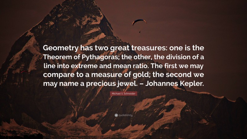 Michael S. Schneider Quote: “Geometry has two great treasures: one is the Theorem of Pythagoras; the other, the division of a line into extreme and mean ratio. The first we may compare to a measure of gold; the second we may name a precious jewel. – Johannes Kepler.”