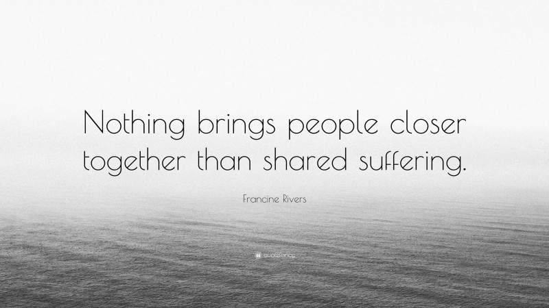 Francine Rivers Quote: “Nothing brings people closer together than shared suffering.”